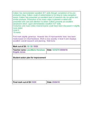 Callum has demonstrated excellent ICT skills through completion of his pre-
production blog. Callum could of added labels to his blog to make navigation
easier. Callum has presented an excellent level of research into his genre and
similar products. Production of his music video is planned in detail and
presented with care and attention to detail. Callum presents an excellent
storyboard which, again demonstrates excellent ICT skills.
Costumes and music video mise-en-scene could have been discussed in slightly
more detail.
Level 4
19 marks
First mark slightly generous. However lots of improvements have now been
made based on initial feedback. Work is now soundly in level 4 and displays
excellent overall research and planning. Well done.
Mark out of 20: 19 / 20 19/20
Teacher name: Liza-Marie Henshaw
Angela Jones
Date: 12/12/15 05/04/16
Student action plan for improvement
Final mark out of 20:19/20 Date: 05/04/16
 