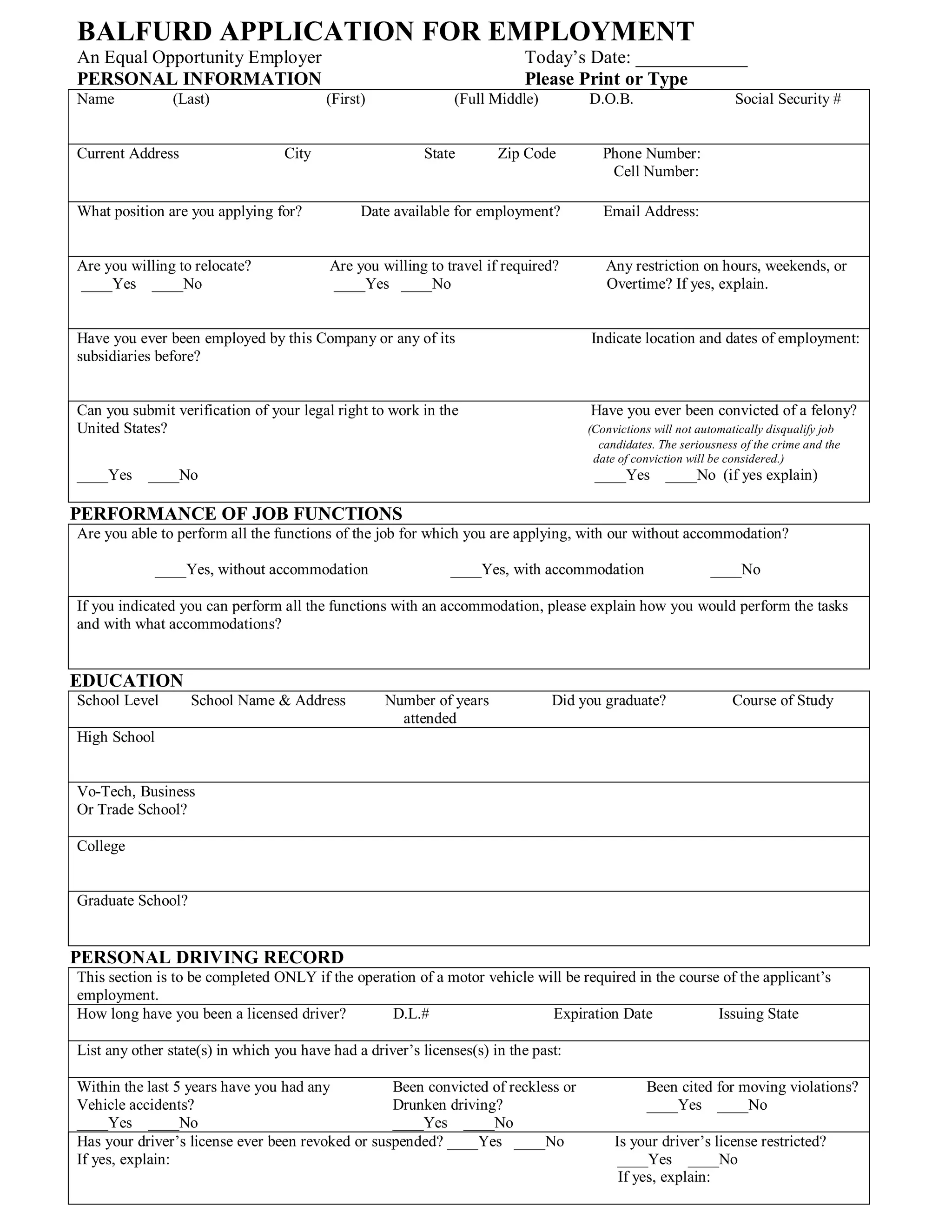 BALFURD APPLICATION FOR EMPLOYMENT
An Equal Opportunity Employer                                             Today’s Date: ____________
PERSONAL INFORMATION                                                      Please Print or Type
Name            (Last)                   (First)               (Full Middle)        D.O.B.                       Social Security #


Current Address                   City                    State       Zip Code         Phone Number:
                                                                                        Cell Number:

What position are you applying for?            Date available for employment?          Email Address:


Are you willing to relocate?              Are you willing to travel if required?       Any restriction on hours, weekends, or
____Yes ____No                            ____Yes ____No                               Overtime? If yes, explain.


Have you ever been employed by this Company or any of its                           Indicate location and dates of employment:
subsidiaries before?


Can you submit verification of your legal right to work in the                      Have you ever been convicted of a felony?
United States?                                                                      (Convictions will not automatically disqualify job
                                                                                      candidates. The seriousness of the crime and the
                                                                                     date of conviction will be considered.)
____Yes    ____No                                                                    ____Yes ____No (if yes explain)

PERFORMANCE OF JOB FUNCTIONS
Are you able to perform all the functions of the job for which you are applying, with our without accommodation?

              ____Yes, without accommodation                  ____Yes, with accommodation                   ____No

If you indicated you can perform all the functions with an accommodation, please explain how you would perform the tasks
and with what accommodations?


EDUCATION
School Level       School Name & Address           Number of years             Did you graduate?                Course of Study
                                                     attended
High School


Vo-Tech, Business
Or Trade School?

College


Graduate School?


PERSONAL DRIVING RECORD
This section is to be completed ONLY if the operation of a motor vehicle will be required in the course of the applicant’s
employment.
How long have you been a licensed driver?        D.L.#                     Expiration Date             Issuing State

List any other state(s) in which you have had a driver’s licenses(s) in the past:

Within the last 5 years have you had any          Been convicted of reckless or                Been cited for moving violations?
Vehicle accidents?                                Drunken driving?                             ____Yes ____No
____Yes ____No                                    ____Yes ____No
Has your driver’s license ever been revoked or suspended? ____Yes ____No                 Is your driver’s license restricted?
If yes, explain:                                                                         ____Yes ____No
                                                                                          If yes, explain:
 