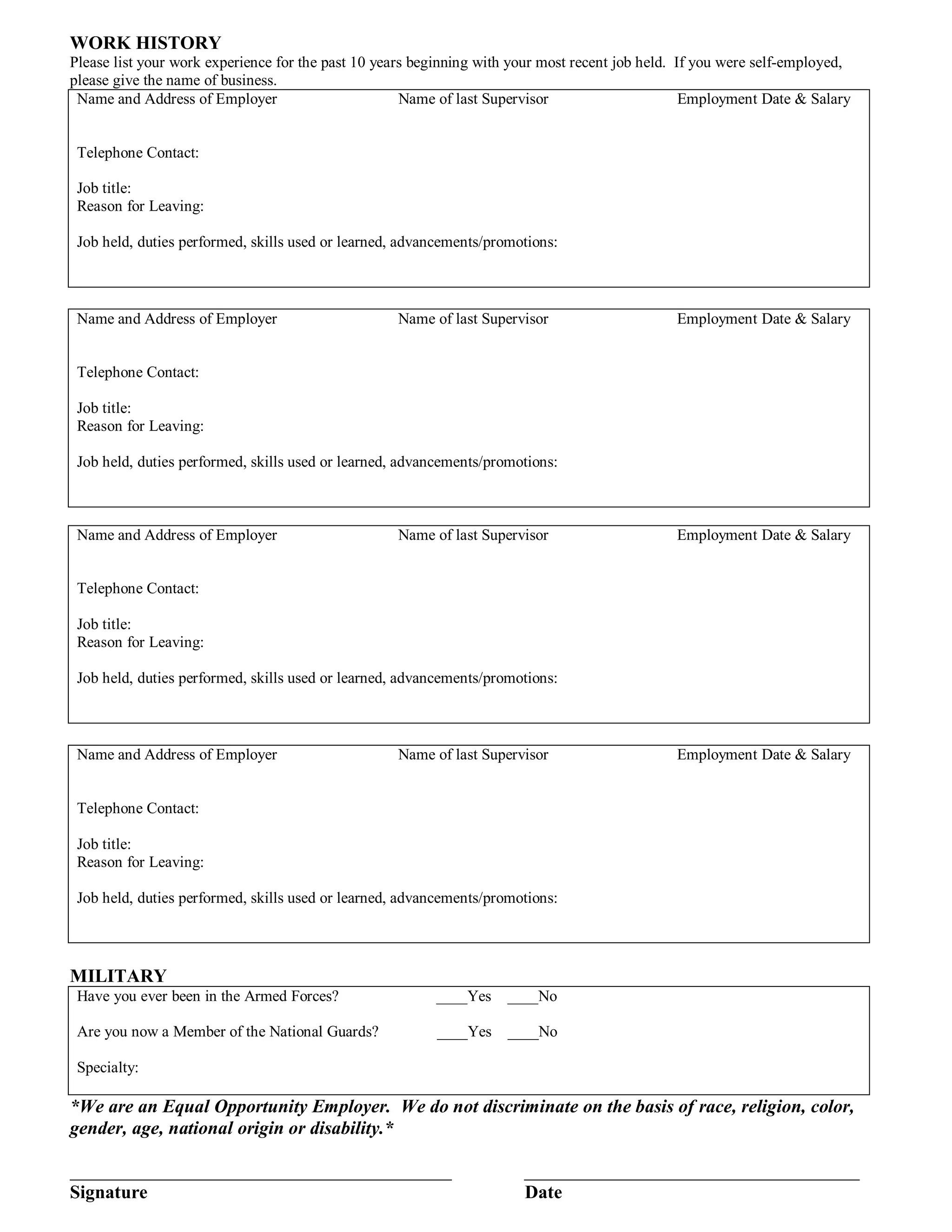 WORK HISTORY
Please list your work experience for the past 10 years beginning with your most recent job held. If you were self-employed,
please give the name of business.
 Name and Address of Employer                        Name of last Supervisor                      Employment Date & Salary


 Telephone Contact:

 Job title:
 Reason for Leaving:

 Job held, duties performed, skills used or learned, advancements/promotions:



 Name and Address of Employer                      Name of last Supervisor                     Employment Date & Salary


 Telephone Contact:

 Job title:
 Reason for Leaving:

 Job held, duties performed, skills used or learned, advancements/promotions:



 Name and Address of Employer                      Name of last Supervisor                     Employment Date & Salary


 Telephone Contact:

 Job title:
 Reason for Leaving:

 Job held, duties performed, skills used or learned, advancements/promotions:



 Name and Address of Employer                      Name of last Supervisor                     Employment Date & Salary


 Telephone Contact:

 Job title:
 Reason for Leaving:

 Job held, duties performed, skills used or learned, advancements/promotions:




MILITARY
 Have you ever been in the Armed Forces?                 ____Yes     ____No

 Are you now a Member of the National Guards?            ____Yes     ____No

 Specialty:

*We are an Equal Opportunity Employer. We do not discriminate on the basis of race, religion, color,
gender, age, national origin or disability.*

_________________________________________                              ____________________________________
Signature                                                              Date
 