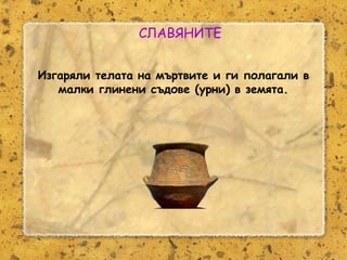 Розалина Паскалева
СЛАВЯНИТЕ
Изгаряли телата на мъртвите и ги полагали в
малки глинени съдове (урни) в земята.
 