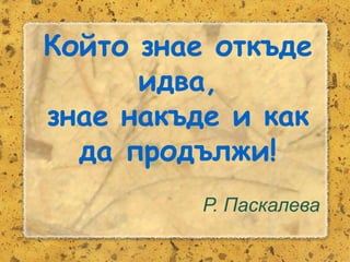 Розалина Паскалева
Който знае откъде
идва,
знае накъде и как
да продължи!
Р. Паскалева
 