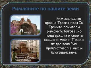 Римляните по нашите земи

Хисаря

Ротондата „Свети
Георги“ -София

Рим завладява
древна Тракия през Iв.
Траките почитали
римските богове, но
поддържали и своите
свещени места. Повече
от два века Рим
процъфтявал в мир и
благоданствие.

 