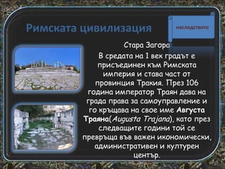 Римската цивилизация

наследството

Стара Загора
В средата на 1 век градът е
присъединен към Римската
империя и става част от
провинция Тракия. През 106
година император Траян дава на
града права за самоуправление и
го кръщава на свое име Августа
Траяна(Augusta Trajana), като през
следващите години той се
превръща във важен икономически,
административен и културен
център.

 