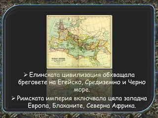  Елинската цивилизация обхващала
бреговете на Егейско, Средиземно и Черно
море.
 Римската империя включвала цяла западна
Европа, Блаканите, Северна Африка.

 