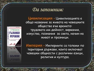 Да запомним:
Цивилизацията е
общо название за живота на човешките
общества във времето:
трудовата им дейност, вярвания,
изкуства, познания за света, начин на
живот и празници.
Империите са големи по
територия държави, които включват
човешки общности с различни езици,
религия и култура.

 