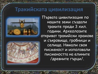 Тракийската цивилизация
Първата цивилизация по
нашите земи създали
траките преди 3 хил.
години. Археолозите
откриват тракийски храмове
и съкровища, гробници и
селища. Нямали своя
писменост и използвали
писмеността на елините
/древните гърци/.

 