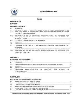 Gerencia Financiera
Liquidación del Presupuesto de Ingresos y Egresos y Cierre Contable del Ejercicio Fiscal 2013
ÍNDICE
PRESENTACIÓN.............................................................................................................................. i
CAPÍTULO I
RESUMEN EJECUTIVO
1.1 INGRESOS .......................................................................................................................... 1
1.1.1 COMPARATIVO DE LA EJECUCIÓN PRESUPUESTARIA DE INGRESOS POR CLASE
Y FUENTE DE FINANCIAMIENTO....................................................................................... 1
1.1.2 COMPARATIVO DE LA EJECUCIÓN PRESUPUESTARIA DE INGRESOS POR
SECCIÓN Y CLASE ............................................................................................................. 2
1.1.3 ESTADÍSTICO DESAGREGADO DE INGRESOS ............................................................... 3
1.2 EGRESOS............................................................................................................................ 4
1.2.1 COMPARATIVO DE LA EJECUCIÓN PRESUPUESTARIA DE EGRESOS POR TIPO
DE GASTO........................................................................................................................... 4
1.2.2 COMPARATIVO DE LA EJECUCIÓN PRESUPUESTARIA DE EGRESOS POR
FUNCIÓN Y FINALIDAD ...................................................................................................... 5
CAPÍTULO II
EJECUCIÓN PRESUPUESTARIA
2.1 INGRESOS .......................................................................................................................... 6
2.1.1 EJECUCIÓN PRESUPUESTARIA DE INGRESOS POR CLASE DE INGRESO.................. 6
2.2 EGRESOS............................................................................................................................ 7
2.2.1 EJECUCIÓN PRESUPUESTARIA DE EGRESOS POR FUENTE DE
FINANCIAMIENTO............................................................................................................... 7
CAPÍTULO III
EJECUCIÓN PRESUPUESTARIA DE INGRESOS
3.1 POR CLASE, VIGENTE Y DEVENGADO............................................................................. 8
3.2 POR SECCIÓN Y CLASE DEVENGADO............................................................................. 9
3.3 POR CLASE Y FUENTE DE FINANCIAMIENTO DEVENGADO........................................ 10
3.4 POR RUBRO ASIGNADO, VIGENTE Y DEVENGADO...................................................... 11
 