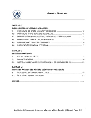 Gerencia Financiera
Liquidación del Presupuesto de Ingresos y Egresos y Cierre Contable del Ejercicio Fiscal 2013
CAPÍTULO IV
EJECUCIÓN PRESUPUESTARIA DE EGRESOS
4.1 POR GRUPO DE GASTO VIGENTE Y DEVENGADO ....................................................... 12
4.2 POR GRUPO Y TIPO DE GASTO DEVENGADO .............................................................. 13
4.3 POR FUENTE DE FINANCIAMIENTO Y TIPO DE GASTO DEVENGADO ........................ 14
4.4 POR REGIÓN Y TIPO DE GASTO DEVENGADO ............................................................. 15
4.5 POR FUNCIÓN Y FINALIDAD DEVENGADO .................................................................... 16
4.6 POR RENGLÓN, FUNCIÓN, INVERSIÓN ......................................................................... 17
CAPÍTULO V
ESTADOS FINANCIEROS
5.1 ESTADO DE RESULTADOS.............................................................................................. 22
5.2 BALANCE GENERAL......................................................................................................... 26
5.3 NOTAS A LOS ESTADOS FINANCIEROS AL 31 DE DICIEMBRE DE 2013 .................... 29
CAPÍTULO VI
ÍNDICES DE ANÁLISIS DEL IMPACTO ECONÓMICO Y FINANCIERO
6.1 ÍNDICES DEL ESTADO DE RESULTADOS....................................................................... 40
6.2 ÍNDICES DEL BALANCE GENERAL.................................................................................. 42
ANEXOS..................................................................................................................................... ..... 44
 