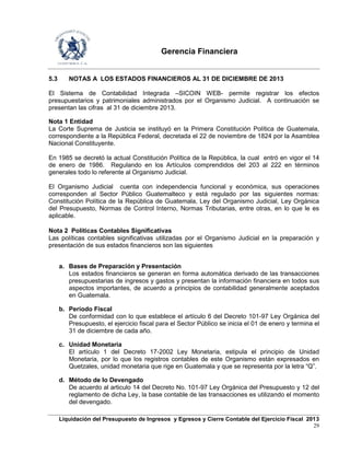 Gerencia Financiera
Liquidación del Presupuesto de Ingresos y Egresos y Cierre Contable del Ejercicio Fiscal 2013
29
5.3 NOTAS A LOS ESTADOS FINANCIEROS AL 31 DE DICIEMBRE DE 2013
El Sistema de Contabilidad Integrada –SICOIN WEB- permite registrar los efectos
presupuestarios y patrimoniales administrados por el Organismo Judicial. A continuación se
presentan las cifras al 31 de diciembre 2013.
Nota 1 Entidad
La Corte Suprema de Justicia se instituyó en la Primera Constitución Política de Guatemala,
correspondiente a la República Federal, decretada el 22 de noviembre de 1824 por la Asamblea
Nacional Constituyente.
En 1985 se decretó la actual Constitución Política de la República, la cual entró en vigor el 14
de enero de 1986. Regulando en los Artículos comprendidos del 203 al 222 en términos
generales todo lo referente al Organismo Judicial.
El Organismo Judicial cuenta con independencia funcional y económica, sus operaciones
corresponden al Sector Público Guatemalteco y está regulado por las siguientes normas:
Constitución Política de la República de Guatemala, Ley del Organismo Judicial, Ley Orgánica
del Presupuesto, Normas de Control Interno, Normas Tributarias, entre otras, en lo que le es
aplicable.
Nota 2 Políticas Contables Significativas
Las políticas contables significativas utilizadas por el Organismo Judicial en la preparación y
presentación de sus estados financieros son las siguientes
a. Bases de Preparación y Presentación
Los estados financieros se generan en forma automática derivado de las transacciones
presupuestarias de ingresos y gastos y presentan la información financiera en todos sus
aspectos importantes, de acuerdo a principios de contabilidad generalmente aceptados
en Guatemala.
b. Período Fiscal
De conformidad con lo que establece el artículo 6 del Decreto 101-97 Ley Orgánica del
Presupuesto, el ejercicio fiscal para el Sector Público se inicia el 01 de enero y termina el
31 de diciembre de cada año.
c. Unidad Monetaria
El artículo 1 del Decreto 17-2002 Ley Monetaria, estipula el principio de Unidad
Monetaria, por lo que los registros contables de este Organismo están expresados en
Quetzales, unidad monetaria que rige en Guatemala y que se representa por la letra “Q”.
d. Método de lo Devengado
De acuerdo al articulo 14 del Decreto No. 101-97 Ley Orgánica del Presupuesto y 12 del
reglamento de dicha Ley, la base contable de las transacciones es utilizando el momento
del devengado.
 