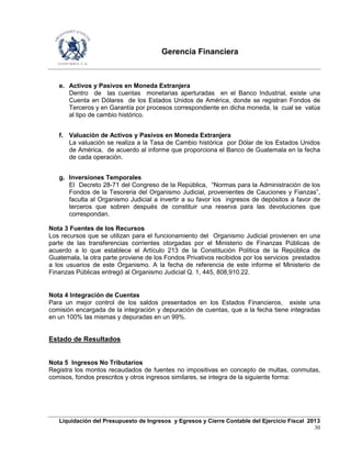 Gerencia Financiera
Liquidación del Presupuesto de Ingresos y Egresos y Cierre Contable del Ejercicio Fiscal 2013
30
e. Activos y Pasivos en Moneda Extranjera
Dentro de las cuentas monetarias aperturadas en el Banco Industrial, existe una
Cuenta en Dólares de los Estados Unidos de América, donde se registran Fondos de
Terceros y en Garantía por procesos correspondiente en dicha moneda, la cual se valúa
al tipo de cambio histórico.
f. Valuación de Activos y Pasivos en Moneda Extranjera
La valuación se realiza a la Tasa de Cambio histórica por Dólar de los Estados Unidos
de América, de acuerdo al informe que proporciona el Banco de Guatemala en la fecha
de cada operación.
g. Inversiones Temporales
El Decreto 28-71 del Congreso de la República, “Normas para la Administración de los
Fondos de la Tesoreria del Organismo Judicial, provenientes de Cauciones y Fianzas”,
faculta al Organismo Judicial a invertir a su favor los ingresos de depósitos a favor de
terceros que sobren después de constituir una reserva para las devoluciones que
correspondan.
Nota 3 Fuentes de los Recursos
Los recursos que se utilizan para el funcionamiento del Organismo Judicial provienen en una
parte de las transferencias corrientes otorgadas por el Ministerio de Finanzas Públicas de
acuerdo a lo que establece el Artículo 213 de la Constitución Política de la República de
Guatemala, la otra parte proviene de los Fondos Privativos recibidos por los servicios prestados
a los usuarios de este Organismo. A la fecha de referencia de este informe el Ministerio de
Finanzas Públicas entregó al Organismo Judicial Q. 1, 445, 808,910.22.
Nota 4 Integración de Cuentas
Para un mejor control de los saldos presentados en los Estados Financieros, existe una
comisión encargada de la integración y depuración de cuentas, que a la fecha tiene integradas
en un 100% las mismas y depuradas en un 99%.
Estado de Resultados
Nota 5 Ingresos No Tributarios
Registra los montos recaudados de fuentes no impositivas en concepto de multas, conmutas,
comisos, fondos prescritos y otros ingresos similares, se integra de la siguiente forma:
 