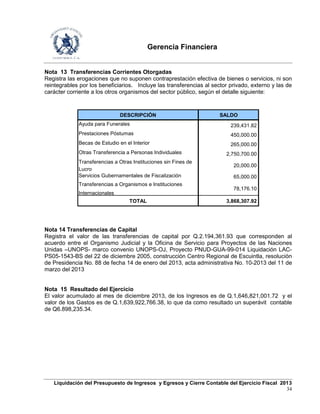 Gerencia Financiera
Liquidación del Presupuesto de Ingresos y Egresos y Cierre Contable del Ejercicio Fiscal 2013
34
Nota 13 Transferencias Corrientes Otorgadas
Registra las erogaciones que no suponen contraprestación efectiva de bienes o servicios, ni son
reintegrables por los beneficiarios. Incluye las transferencias al sector privado, externo y las de
carácter corriente a los otros organismos del sector público, según el detalle siguiente:
DESCRIPCIÓN SALDO
Ayuda para Funerales 239,431.82
Prestaciones Póstumas 450,000.00
Becas de Estudio en el Interior 265,000.00
Otras Transferencia a Personas Individuales 2,750,700.00
Transferencias a Otras Instituciones sin Fines de
Lucro
20,000.00
Servicios Gubernamentales de Fiscalización 65,000.00
Transferencias a Organismos e Instituciones
Internacionales
78,176.10
TOTAL 3,868,307.92
Nota 14 Transferencias de Capital
Registra el valor de las transferencias de capital por Q.2.194,361.93 que corresponden al
acuerdo entre el Organismo Judicial y la Oficina de Servicio para Proyectos de las Naciones
Unidas –UNOPS- marco convenio UNOPS-OJ, Proyecto PNUD-GUA-99-014 Liquidación LAC-
PS05-1543-BS del 22 de diciembre 2005, construcción Centro Regional de Escuintla, resolución
de Presidencia No. 88 de fecha 14 de enero del 2013, acta administrativa No. 10-2013 del 11 de
marzo del 2013
Nota 15 Resultado del Ejercicio
El valor acumulado al mes de diciembre 2013, de los Ingresos es de Q.1,646,821,001.72 y el
valor de los Gastos es de Q.1,639,922,766.38, lo que da como resultado un superávit contable
de Q6.898,235.34.
 