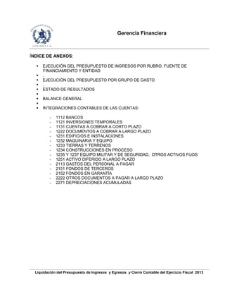 Gerencia Financiera
Liquidación del Presupuesto de Ingresos y Egresos y Cierre Contable del Ejercicio Fiscal 2013
ÍNDICE DE ANEXOS:
 EJECUCIÓN DEL PRESUPUESTO DE INGRESOS POR RUBRO, FUENTE DE
FINANCIAMIENTO Y ENTIDAD
 .
 EJECUCIÓN DEL PRESUPUESTO POR GRUPO DE GASTO
 .
 ESTADO DE RESULTADOS

 BALANCE GENERAL

 INTEGRACIONES CONTABLES DE LAS CUENTAS:
- 1112 BANCOS
- 1121 INVERSIONES TEMPORALES
- 1131 CUENTAS A COBRAR A CORTO PLAZO
- 1222 DOCUMENTOS A COBRAR A LARGO PLAZO
- 1231 EDIFICIOS E INSTALACIONES
- 1232 MAQUINARIA Y EQUIPO
- 1233 TIERRAS Y TERRENOS
- 1234 CONSTRUCCIONES EN PROCESO
- 1235 Y 1237 EQUIPO MILITAR Y DE SEGURIDAD, OTROS ACTIVOS FIJOS
- 1251 ACTIVO DIFERIDO A LARGO PLAZO
- 2113 GASTOS DEL PERSONAL A PAGAR
- 2151 FONDOS DE TERCEROS
- 2152 FONDOS EN GARANTÍA
- 2222 OTROS DOCUMENTOS A PAGAR A LARGO PLAZO
- 2271 DEPRECIACIONES ACUMULADAS
 