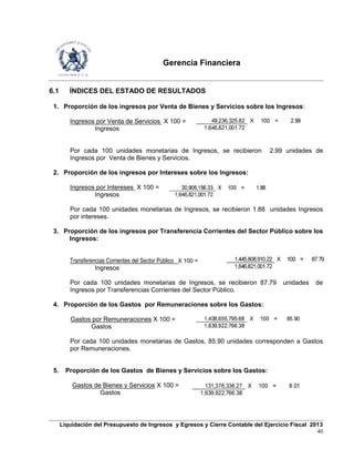 Gerencia Financiera
Liquidación del Presupuesto de Ingresos y Egresos y Cierre Contable del Ejercicio Fiscal 2013
40
6.1 ÍNDICES DEL ESTADO DE RESULTADOS
1. Proporción de los ingresos por Venta de Bienes y Servicios sobre los Ingresos:
Ingresos por Venta de Servicios X 100 =
Ingresos
Por cada 100 unidades monetarias de Ingresos, se recibieron 2.99 unidades de
Ingresos por Venta de Bienes y Servicios.
2. Proporción de los ingresos por Intereses sobre los Ingresos:
Ingresos por Intereses X 100 =
Ingresos
Por cada 100 unidades monetarias de Ingresos, se recibieron 1.88 unidades Ingresos
por intereses.
3. Proporción de los ingresos por Transferencia Corrientes del Sector Público sobre los
Ingresos:
Transferencias Corrientes del Sector Público X 100 =
Ingresos
Por cada 100 unidades monetarias de Ingresos, se recibieron 87.79 unidades de
Ingresos por Transferencias Corrientes del Sector Público.
4. Proporción de los Gastos por Remuneraciones sobre los Gastos:
Gastos por Remuneraciones X 100 =
Gastos
Por cada 100 unidades monetarias de Gastos, 85.90 unidades corresponden a Gastos
por Remuneraciones.
5. Proporción de los Gastos de Bienes y Servicios sobre los Gastos:
Gastos de Bienes y Servicios X 100 =
Gastos
49,236,325.82 X 100 = 2.99
1,646,821,001.72
30,908,156.33 X 100 = 1.88
1,646,821,001.72
1,445,808,910.22 X 100 = 87.79
1,646,821,001.72
1,408,655,795.68 X 100 = 85.90
1,639,922,766.38
131,376,336.27 X 100 = 8.01
1,639,922,766.38
 
