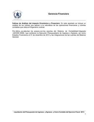 Gerencia Financiera
Liquidación del Presupuesto de Ingresos y Egresos y Cierre Contable del Ejercicio Fiscal 2013
ii
Índices de Análisis del Impacto Económico y Financiero: En este apartado se incluye un
análisis de los índices que aplican a la naturaleza de las operaciones financieras y cuentas
contables que utiliza el Organismo Judicial.
Por último, se adjuntan los anexos con los reportes del Sistema de Contabilidad Integrada
–SICOIN WEB-, que contienen la Ejecución Presupuestaria de Ingresos y Egresos, así como
Estados Financieros al 31 de diciembre de 2013 y las integraciones de las cuentas del Balance
General.
 
