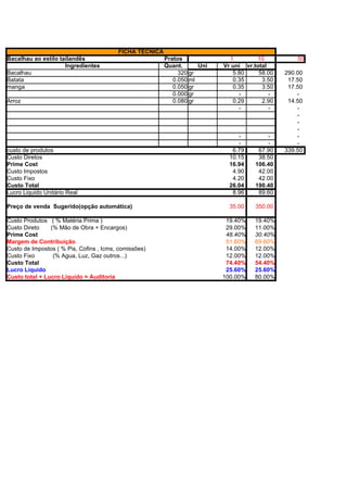 FICHA TÉCNICA
Bacalhau ao estilo tailandês                             Pratos              1        10           50
                     Ingredientes                        Quant.      Uni   Vr uni vr.total
Bacalhau                                                      320 gr          5.80     58.00   290.00
Batata                                                      0.050 ml          0.35      3.50    17.50
manga                                                       0.050 gr          0.35      3.50    17.50
                                                            0.000 gr            -          -       -
Arroz                                                       0.080 gr          0.29      2.90    14.50
                                                                                -          -       -
                                                                                                   -
                                                                                                   -
                                                                                                   -
                                                                                -         -        -
                                                                                -         -        -
custo de produtos                                                             6.79     67.90   339.50
Custo Diretos                                                                10.15     38.50
Prime Cost                                                                   16.94    106.40
Custo Impostos                                                                4.90     42.00
Custo Fixo                                                                    4.20     42.00
Custo Total                                                                  26.04    190.40
Lucro Liquido Unitário Real                                                   8.96     89.60

Preço de venda Sugerido(opção automática)                                    35.00    350.00

Custo Produtos ( % Matéria Prima )                                          19.40%    19.40%
Custo Direto    (% Mão de Obra + Encargos)                                  29.00%    11.00%
Prime Cost                                                                  48.40%    30.40%
Margem de Contribuição                                                      51.60%    69.60%
Custo de Impostos ( % Pis, Cofins , Icms, comissões)                        14.00%    12.00%
Custo Fixo       (% Agua, Luz, Gaz outros...)                               12.00%    12.00%
Custo Total                                                                 74.40%    54.40%
Lucro Liquido                                                               25.60%    25.60%
Custo total + Lucro Liquido = Auditoria                                    100.00%    80.00%
                                                                            86.63%    60.60%
                                                                           100.00%   100.00%
Markup =                                                                   100.00%   100.00%
 