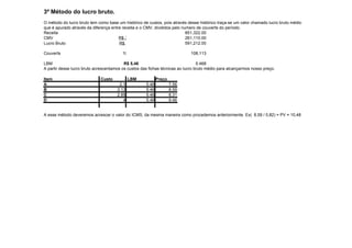 3º Método do lucro bruto.
O método do lucro bruto tem como base um histórico de custos, pois através desse histórico traça-se um valor chamado lucro bruto médio
que é apurado através da diferença entre receita e o CMV, divididos pelo numero de couverts do período.
Receita                                                                    851,322.00
CMV                                    R$ 261.110,00                       261,110.00
Lucro Bruto                            R$ 591.212,00                       591,212.00

Couverts                                 108.113                             108,113

LBM                                       R$ 5,46                                5.468
A partir desse lucro bruto acrescentamos os custos das fichas técnicas ao lucro bruto médio para alcançarmos nosso preço.

Item                         Custo           LBM            Preço
A                                      2.1           5.46           7.56
B                                     3.13           5.46           8.59
C                                     2.85           5.46           8.31
D                                        4           5.46           9.46


A esse método deveremos acrescer o valor do ICMS, da mesma maneira como procedemos anteriormente. Ex( 8,59 / 0,82) = PV = 10,48
 