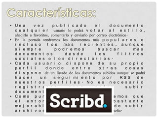 • Un a       v e z       p u b l i c a d o       e l     d o c u me n t o
  c u a l q u i e r usuario lo podrá v o t a r a l              e s t i l o ,
  añadirlo a favoritos, comentarlo y enviarlo por correo electrónico.
• En la portada tendremos los documentos más p o p u l a r e s e
  i n c l u s o       l o s    ma s     r e c i e n t e s , a u n q u e
  s i e mp r e            p o d r e mo s           b u s c a r          ma s
  d o c u me n t o s            d e s d e        l o s         f i l t r o s
  s o c i a l e s o l o s d i r e c t o r i o s .
• Ca d a u s u a r i o d i s p o n e d e s u p r o p i o
  p e r f i l        d o n d e      e n t r e      o t r a s        c o s a s
  d i s p o n e de un listado de los documentos subidos aunque se podrá
  h a c e r      u n      s e g u i mi e n t o        p o r     RSS       d e
  n u e s t r o s p e r f i l e s . No e s n e c e s a r i o
  r e g i s t r a r s e           p a r a        p o d e r          s u b i r
  d o c u me n t o s .
• C o mo p u n t o s n e g a t i v o s t e n e mo s q u e
  e l    e n t o r n o d e u s u a r i o e s b a s t a n t e
  me j o r a b l e y n o s e r e c o mi e n d o s u b i r
  a r c h i v o s p r o t e g i d o s p o r contraseña.
 