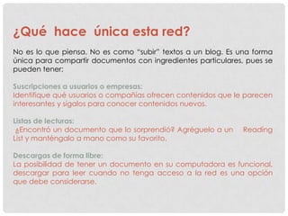 ¿Qué hace única esta red?
No es lo que piensa. No es como “subir” textos a un blog. Es una forma
única para compartir documentos con ingredientes particulares, pues se
pueden tener:

Suscripciones a usuarios o empresas:
Identifique qué usuarios o compañías ofrecen contenidos que le parecen
interesantes y sígalos para conocer contenidos nuevos.

Listas de lecturas:
 ¿Encontró un documento que lo sorprendió? Agréguelo a un     Reading
List y manténgalo a mano como su favorito.

Descargas de forma libre:
La posibilidad de tener un documento en su computadora es funcional,
descargar para leer cuando no tenga acceso a la red es una opción
que debe considerarse.
 