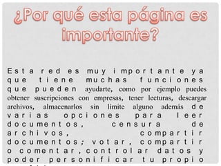 E s t a r e d e s mu y i mp o r t a n t e y a
q u e     t i e n e     mu c h a s      f u n c i o n e s
q u e p u e d e n ayudarte, como por ejemplo puedes
obtener suscripciones con empresas, tener lecturas, descargar
archivos, almacenarlos sin límite alguno además d e
v a r i a s       o p c i o n e s     p a r a       l e e r
d o c u me n t o s ,           c e n s u r a            d e
a r c h i v o s ,                       c o mp a r t i r
d o c u me n t o s ; v o t a r , c o mp a r t i r
o c o me n t a r , c o n t r o l a r d a t o s y
p o d e r p e r s o n i f i c a r t u p r o p i o
 