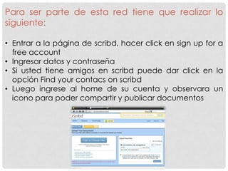 Para ser parte de esta red tiene que realizar lo
siguiente:

• Entrar a la página de scribd, hacer click en sign up for a
  free account
• Ingresar datos y contraseña
• Si usted tiene amigos en scribd puede dar click en la
  opción Find your contacs on scribd
• Luego ingrese al home de su cuenta y observara un
  icono para poder compartir y publicar documentos
 