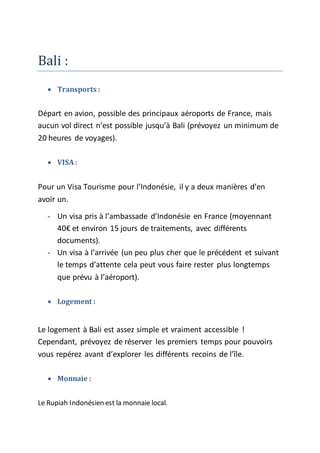 Bali :
 Transports :
Départ en avion, possible des principaux aéroports de France, mais
aucun vol direct n’est possible jusqu’à Bali (prévoyez un minimum de
20 heures de voyages).
 VISA:
Pour un Visa Tourisme pour l’Indonésie, il y a deux manières d’en
avoir un.
- Un visa pris à l’ambassade d’Indonésie en France (moyennant
40€ et environ 15 jours de traitements, avec différents
documents).
- Un visa à l’arrivée (un peu plus cher que le précédent et suivant
le temps d’attente cela peut vous faire rester plus longtemps
que prévu à l’aéroport).
 Logement :
Le logement à Bali est assez simple et vraiment accessible !
Cependant, prévoyez de réserver les premiers temps pour pouvoirs
vous repérez avant d’explorer les différents recoins de l’île.
 Monnaie :
Le Rupiah Indonésien est la monnaie local.
 