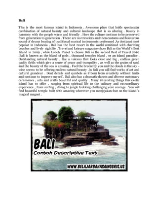 Bali
This is the most famous island in Indonesia . Awesome place that holds spectacular
combination of natural beauty and cultural landscape that is so alluring . Beauty in
harmony with the people warm and friendly . Here the culture continue to be preserved
from generation to generation . There are no travelers and then customs and boisterous
sound of drums beating of traditional musical instruments performed .As destiansi most
popular in Indonesia , Bali has the best resort in the world combined with charming
beaches and lively nightlife . Travel and Leisure magazine chose Bali as the World 's Best
Island in 2009 , while Lonely Planet 's choose Bali as the second Best of Travel 2010
.Bali is known as the island of gods , thousand temples island , or an island paradise .
Outstanding natural beauty , like a volcano that looks close and big , endless green
paddy fields which give a sense of peace and tranquility , as well as the grains of sand
and the beauty of the sea is amazing . Feel the breeze by you and the clouds in the sky -
wine seems to be offering endless natural beauty .In Bali you will find works of art and
cultural grandeur . Dent details and symbols as if born from creativity without limits
and continue to improve myself . Bali also has a dramatic dances and diverse customary
ceremonies , arts and crafts beautiful and quality . Many interesting things this exotic
island has to offer , ranging from spiritual life to the culinary and extraordinary
experience , from surfing , diving to jungle trekking challenging your courage . You will
find beautiful temple built with amazing wherever you menjejakan foot on the island 's
magical magnet .
 