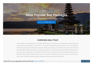 HOME / LIST TOURS
Most Popular Bali Packages
Choose The Best Package With The Help Of Our Travel Consultant.
CALL US 1800-810-714
OVERVIEW-BALI TOUR
From insanely stunning beaches to lush green paddy elds around Ubud to the baroque architectural beautie
and entertainment attractions in Bali, there is a lot beyond imagination for every kind of tourist. The beauteou
destination showcases everything from exquisite islands, captivating sunrises and sunsets, coral reefs; Bali has it
own embellished traditional essence to everything whether it is Art, Music and Cuisine, events and festivals whic
is must for you to experience. You can plan for Ubud Tour with Jungle Swing, Try Bali Quad Bike Adventure, Enjo
Bali White Water Rafting Adventure and the list is unlimited. Attractions- Tanah Lot, Pura luhur, Seminyak, Ul
Watu, Ubud Art Market and Mount Batur are assets of this splendid travel destination.
Create PDF in your applications with the Pdfcrowd HTML to PDF API PDFCROWD
 