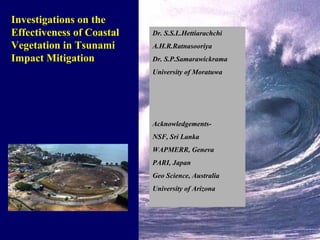 Investigations on the Effectiveness of Coastal Vegetation in Tsunami Impact Mitigation Dr. S.S.L.Hettiarachchi A.H.R.Ratnasooriya Dr. S.P.Samarawickrama University of Moratuwa Acknowledgements- NSF, Sri Lanka WAPMERR, Geneva PARI, Japan Geo Science, Australia University of Arizona 