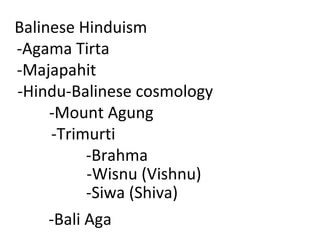 Balinese Hinduism -Agama Tirta  -Majapahit  -Hindu-Balinese cosmology -Mount Agung -Trimurti -Brahma -Wisnu (Vishnu) -Siwa (Shiva) -Bali Aga 