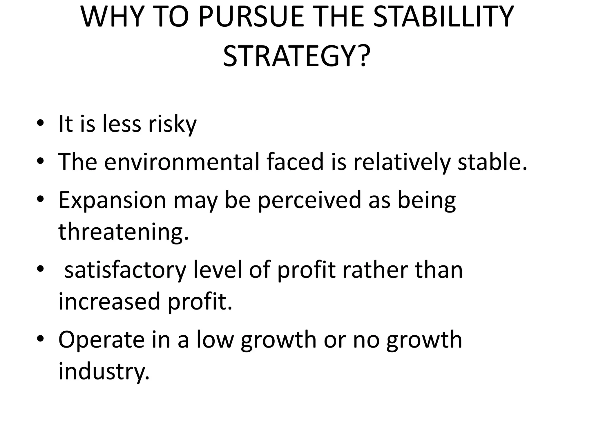 WHY TO PURSUE THE STABILLITY
STRATEGY?
• It is less risky
• The environmental faced is relatively stable.
• Expansion may be perceived as being
threatening.
• satisfactory level of profit rather than
increased profit.
• Operate in a low growth or no growth
industry.
 