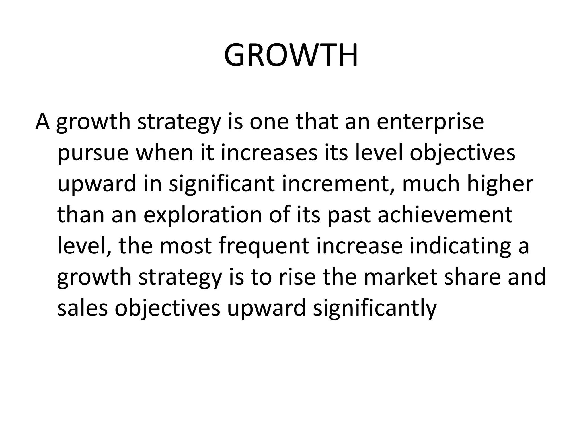 GROWTH
A growth strategy is one that an enterprise
pursue when it increases its level objectives
upward in significant increment, much higher
than an exploration of its past achievement
level, the most frequent increase indicating a
growth strategy is to rise the market share and
sales objectives upward significantly
 