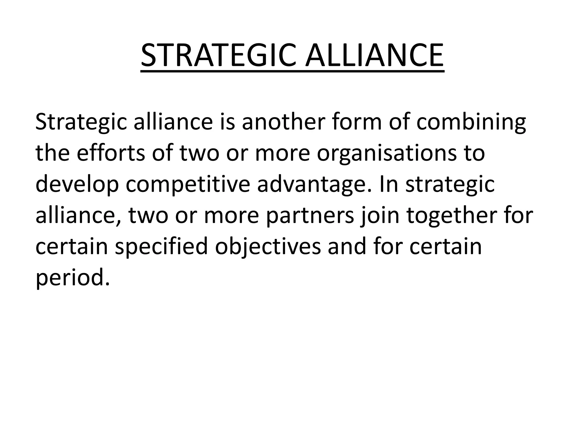 STRATEGIC ALLIANCE
Strategic alliance is another form of combining
the efforts of two or more organisations to
develop competitive advantage. In strategic
alliance, two or more partners join together for
certain specified objectives and for certain
period.
 