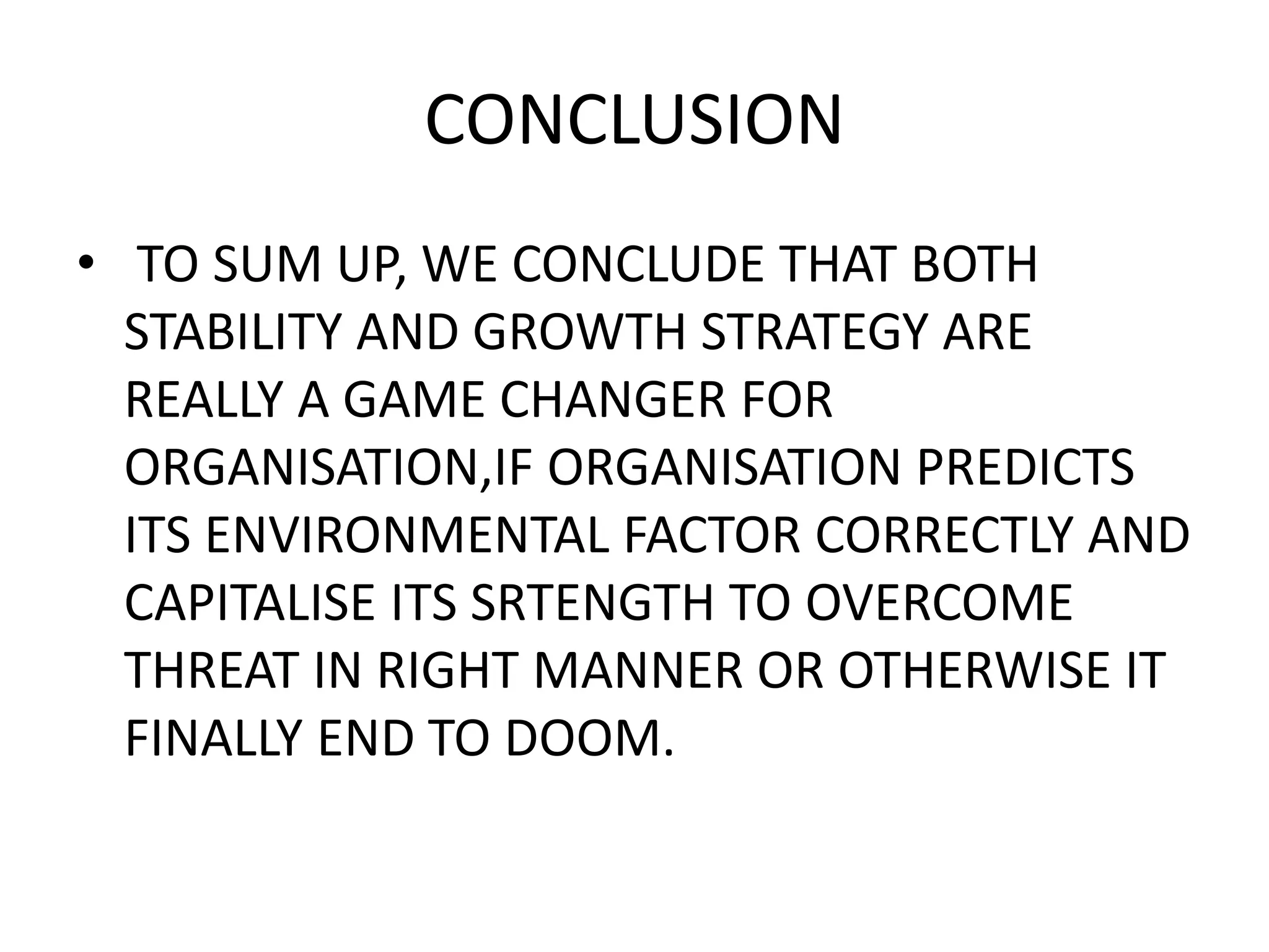 CONCLUSION
• TO SUM UP, WE CONCLUDE THAT BOTH
STABILITY AND GROWTH STRATEGY ARE
REALLY A GAME CHANGER FOR
ORGANISATION,IF ORGANISATION PREDICTS
ITS ENVIRONMENTAL FACTOR CORRECTLY AND
CAPITALISE ITS SRTENGTH TO OVERCOME
THREAT IN RIGHT MANNER OR OTHERWISE IT
FINALLY END TO DOOM.
 