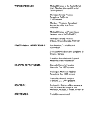 WORK EXPERIENCE: Medical Director of the Acute Rehab
Unit, Glendale Memorial Hospital
04/11- present
Physiatric Private Practice
Pasadena, California
11/96-present
Member / Physiatric Consultant
Arroyo Seco Medical Group
1/93-9/96
Medical Director for Project Hope
Yerevan, Armenia 09/91-09/92
Physiatric Private Practice
Ottawa, Ontario Canada, 1/91-9/91
PROFESSIONAL MEMBERSHIPS: Los Angeles County Medical
Association
College of Physicians and Surgeons of
Ontario, Canada
Canadian Association of Physical
Medicine and Rehabilitation
HOSPITAL APPOINTMENTS: Glendale Memorial Hospital
Glendale, CA 1995-present
Huntington Memorial Hospital
Pasadena, CA 1993-present
Glendale Adventist Hospital
Glendale, CA 2003-present
RESEARCH: Assistant in Research Neuroanatomy
Lab, Montreal Neurological Inst.
Montreal , Quebec, Canada, 11/83-6/84
REFERENCES: Available upon request.
 