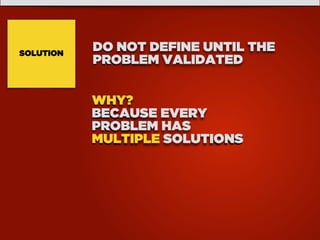 SOLUTION
DO NOT DEFINE UNTIL THE
PROBLEM VALIDATED
WHY?
BECAUSE EVERY
PROBLEM HAS
MULTIPLE SOLUTIONS
 