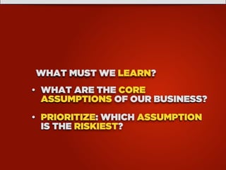 WHAT MUST WE LEARN?
• WHAT ARE THE CORE
ASSUMPTIONS OF OUR BUSINESS?
• PRIORITIZE: WHICH ASSUMPTION
IS THE RISKIEST?
 