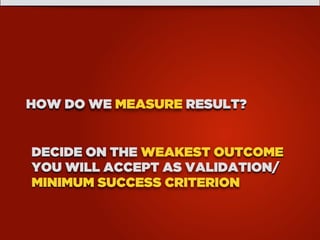 HOW DO WE MEASURE RESULT?
DECIDE ON THE WEAKEST OUTCOME
YOU WILL ACCEPT AS VALIDATION/
MINIMUM SUCCESS CRITERION
 