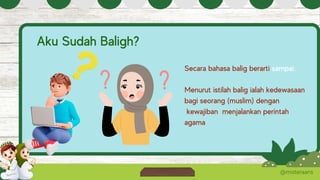 @misteraans
Aku Sudah Baligh?
Secara bahasa balig berarti sampai.
Menurut istilah balig ialah kedewasaan
bagi seorang (muslim) dengan
kewajiban menjalankan perintah
agama
 