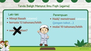 Mimpi Basah (utama)
berusia 12 tahunan/lebih
sunat/khitan?
@misteraans
Tanda Baligh Menurut Ilmu Fiqih (agama)
Laki-laki Perempuan
Haid/ menstruasi (utama)
mulai 10 tahunan/lebih
(jangan takut...)
 