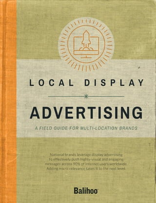 ADVERTISING
A FIELD GUIDE FOR MULTI-LOCATION BRANDS
L O C A L D I S P L A Y
National brands leverage display advertising
to effectively push highly-visual and engaging
messages across 90% of internet users worldwide.
Adding micro relevance takes it to the next level.
 