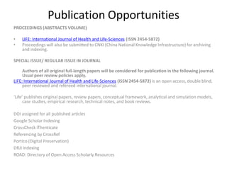 Publication Opportunities
PROCEEDINGS (ABSTRACTS VOLUME)
• LIFE: International Journal of Health and Life-Sciences (ISSN 2454-5872)
• Proceedings will also be submitted to CNKI (China National Knowledge Infrastructure) for archiving
and indexing.
SPECIAL ISSUE/ REGULAR ISSUE IN JOURNAL
Authors of all original full-length papers will be considered for publication in the following journal.
Usual peer review policies apply.
LIFE: International Journal of Health and Life-Sciences (ISSN 2454-5872) is an open access, double blind,
peer reviewed and refereed international journal.
‘Life’ publishes original papers, review papers, conceptual framework, analytical and simulation models,
case studies, empirical research, technical notes, and book reviews.
DOI assigned for all published articles
Google Scholar Indexing
CrossCheck iThenticate
Referencing by CrossRef
Portico (Digital Preservation)
DRJI Indexing
ROAD: Directory of Open Access Scholarly Resources
 