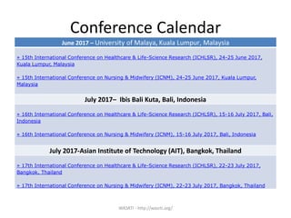 Conference Calendar
WASRTI - http://wasrti.org/
June 2017 – University of Malaya, Kuala Lumpur, Malaysia
» 15th International Conference on Healthcare & Life-Science Research (ICHLSR), 24-25 June 2017,
Kuala Lumpur, Malaysia
» 15th International Conference on Nursing & Midwifery (ICNM), 24-25 June 2017, Kuala Lumpur,
Malaysia
July 2017– Ibis Bali Kuta, Bali, Indonesia
» 16th International Conference on Healthcare & Life-Science Research (ICHLSR), 15-16 July 2017, Bali,
Indonesia
» 16th International Conference on Nursing & Midwifery (ICNM), 15-16 July 2017, Bali, Indonesia
July 2017-Asian Institute of Technology (AIT), Bangkok, Thailand
» 17th International Conference on Healthcare & Life-Science Research (ICHLSR), 22-23 July 2017,
Bangkok, Thailand
» 17th International Conference on Nursing & Midwifery (ICNM), 22-23 July 2017, Bangkok, Thailand
 