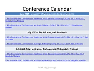 Conference Calendar
WASRTI - http://wasrti.org/
June 2017 – University of Malaya, Kuala Lumpur, Malaysia
» 15th International Conference on Healthcare & Life-Science Research (ICHLSR), 24-25 June 2017,
Kuala Lumpur, Malaysia
» 15th International Conference on Nursing & Midwifery (ICNM), 24-25 June 2017, Kuala Lumpur,
Malaysia
July 2017– Ibis Bali Kuta, Bali, Indonesia
» 16th International Conference on Healthcare & Life-Science Research (ICHLSR), 15-16 July 2017, Bali,
Indonesia
» 16th International Conference on Nursing & Midwifery (ICNM), 15-16 July 2017, Bali, Indonesia
July 2017-Asian Institute of Technology (AIT), Bangkok, Thailand
» 17th International Conference on Healthcare & Life-Science Research (ICHLSR), 22-23 July 2017,
Bangkok, Thailand
» 17th International Conference on Nursing & Midwifery (ICNM), 22-23 July 2017, Bangkok, Thailand
 