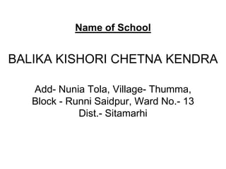 Name of School


BALIKA KISHORI CHETNA KENDRA

   Add- Nunia Tola, Village- Thumma,
   Block - Runni Saidpur, Ward No.- 13
             Dist.- Sitamarhi
 