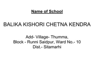 Name of School


BALIKA KISHORI CHETNA KENDRA

          Add- Village- Thumma,
   Block - Runni Saidpur, Ward No.- 10
             Dist.- Sitamarhi
 