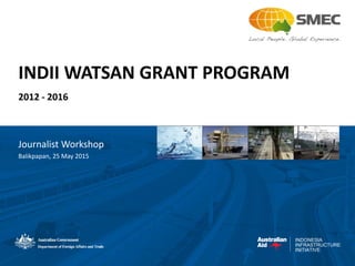 INDONESIA
INFRASTRUCTURE
INITIATIVE
INDII WATSAN GRANT PROGRAM
2012 - 2016
Journalist Workshop
Balikpapan, 25 May 2015
 