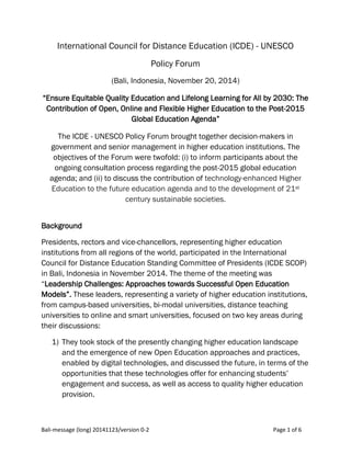 Bali-message (long) 20141123/version 0-2 Page 1 of 6
International Council for Distance Education (ICDE) - UNESCO
Policy Forum
(Bali, Indonesia, November 20, 2014)
“Ensure Equitable Quality Education and Lifelong Learning for All by 2030: The
Contribution of Open, Online and Flexible Higher Education to the Post-2015
Global Education Agenda”
The ICDE - UNESCO Policy Forum brought together decision-makers in
government and senior management in higher education institutions. The
objectives of the Forum were twofold: (i) to inform participants about the
ongoing consultation process regarding the post-2015 global education
agenda; and (ii) to discuss the contribution of technology-enhanced Higher
Education to the future education agenda and to the development of 21st
century sustainable societies.
Background
Presidents, rectors and vice-chancellors, representing higher education
institutions from all regions of the world, participated in the International
Council for Distance Education Standing Committee of Presidents (ICDE SCOP)
in Bali, Indonesia in November 2014. The theme of the meeting was
“Leadership Challenges: Approaches towards Successful Open Education
Models”. These leaders, representing a variety of higher education institutions,
from campus-based universities, bi-modal universities, distance teaching
universities to online and smart universities, focused on two key areas during
their discussions:
1) They took stock of the presently changing higher education landscape
and the emergence of new Open Education approaches and practices,
enabled by digital technologies, and discussed the future, in terms of the
opportunities that these technologies offer for enhancing students’
engagement and success, as well as access to quality higher education
provision.
 