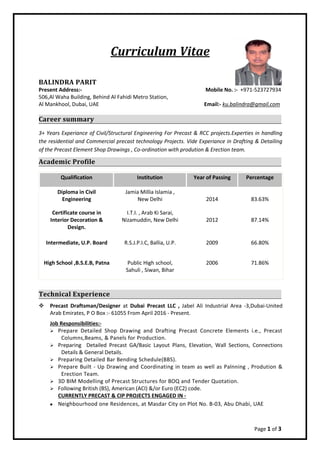 Page 1 of 3
Curriculum Vitae
BALINDRA PARIT
Present Address:- Mobile No. :- +971-523727934
506,Al Waha Building, Behind Al Fahidi Metro Station,
Al Mankhool, Dubai, UAE Email:- ku.balindra@gmail.com
Career summary
3+ Years Experiance of Civil/Structural Engineering For Precast & RCC projects.Experties in handling
the residential and Commercial precast technology Projects. Vide Experiance in Drafting & Detailing
of the Precast Element Shop Drawings , Co-ordination with prodution & Erection team.
Academic Profile
Qualification Institution Year of Passing Percentage
Diploma in Civil
Engineering
Jamia Millia Islamia ,
New Delhi 2014 83.63%
Certificate course in
Interior Decoration &
Design.
I.T.I. , Arab Ki Sarai,
Nizamuddin, New Delhi 2012 87.14%
Intermediate, U.P. Board R.S.J.P.I.C, Ballia, U.P. 2009 66.80%
High School ,B.S.E.B, Patna Public High school,
Sahuli , Siwan, Bihar
2006 71.86%
Technical Experience
 Precast Draftsman/Designer at Dubai Precast LLC , Jabel Ali Industrial Area -3,Dubai-United
Arab Emirates, P O Box :- 61055 From April 2016 - Present.
Job Responsibilities:-
 Prepare Detailed Shop Drawing and Drafting Precast Concrete Elements i.e., Precast
Columns,Beams, & Panels for Production.
 Preparing Detailed Precast GA/Basic Layout Plans, Elevation, Wall Sections, Connections
Details & General Details.
 Preparing Detailed Bar Bending Schedule(BBS).
 Prepare Built - Up Drawing and Coordinating in team as well as Palnning , Prodution &
Erection Team.
 3D BIM Modelling of Precast Structures for BOQ and Tender Quotation.
 Following British (BS), American (ACI) &/or Euro (EC2) code.
CURRENTLY PRECAST & CIP PROJECTS ENGAGED IN -
 Neighbourhood one Residences, at Masdar City on Plot No. B-03, Abu Dhabi, UAE
 