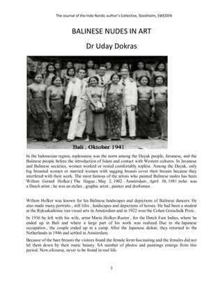 The Journal of the Indo Nordic author’s Collective, Stockholm, SWEDEN
1
BALINESE NUDES IN ART
Dr Uday Dokras
In the Indonesian region, toplessness was the norm among the Dayak people, Javanese, and the
Balinese people before the introduction of Islam and contact with Western cultures. In Javanese
and Balinese societies, women worked or rested comfortably topless. Among the Dayak, only
big breasted women or married women with sagging breasts cover their breasts because they
interfered with their work. The most famous of the artists who painted Balinese nudes has been
Willem Gerard Hofker ( The Hague , May 2, 1902 - Amsterdam , April 30, 1981 )who was
a Dutch artist ; he was an etcher , graphic artist , painter and draftsman .
Willem Hofker was known for his Balinese landscapes and depictions of Balinese dancers. He
also made many portraits , still lifes , landscapes and depictions of horses. He had been a student
at the Rijksakademie van visual arts in Amsterdam and in 1922 won the Cohen Gosschalk Prize .
In 1936 he left with his wife, artist Maria Hofker-Rueter , for the Dutch East Indies, where he
ended up in Bali and where a large part of his work was realized. Due to the Japanese
occupation , the couple ended up in a camp. After the Japanese defeat, they returned to the
Netherlands in 1946 and settled in Amsterdam.
Because of the bare breasts the visitors found the female form fascinating and the females did not
let them down by their rustic beauty. SA number of photos and paintings emerge from this
period. Now,ofcourse, never to be found in real life.
 