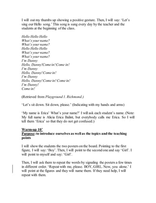 I will out my thumbs up showing a positive gesture. Then, I will say: ‘Let’s
sing our Hello song.’ This song is sung every day by the teacher and the
students at the beginning of the class.
Hello Hello Hello
What’s your name?
What’s your name?
Hello Hello Hello
What’s your name?
What’s your name?
I’m Danny
Hello, Danny!Comein!Come in!
I’m Danny
Hello, Danny!Come in!
I’m Danny
Hello, Danny!Come in! Come in!
I’m Danny!
Come in!
(Retrieved from Playground 1. Richmond.)
‘Let’s sit down. Sit down, please.’ (Indicating with my hands and arms)
‘My name is Erica’ What’s your name?’ I will ask each student’s name. (Note:
My full name is Alicia Erica Balint, but everybody calls me Erica. So I will
tell them ‘Erica’ so that they do not get confused.)
Warm-up 10’
Purpose:to introduce ourselves as wellas the topics and the teaching
points
I will show the students the two posters on the board. Pointing to the first
figure, I will say: ‘Boy’. Then, I will point to the second one and say ‘Girl’. I
will point to myself and say: ‘Girl’.
Then, I will ask them to repeat the words by signaling the posters a few times
in different order. ‘Repeat with me, please. BOY, GIRL. Now, you alone.’ I
will point at the figures and they will name them. If they need help, I will
repeat with them.
 